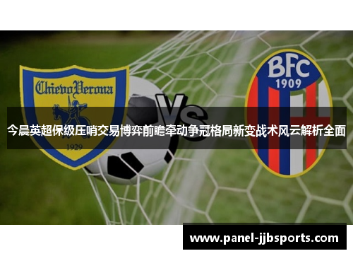 今晨英超保级压哨交易博弈前瞻牵动争冠格局新变战术风云解析全面 今晨英超保级压哨交易博弈前瞻牵动争冠格局新变战术风云解析全面